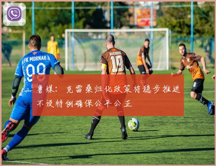 鲁媒：克雷桑归化政策将稳步推进不设特例确保公平公正