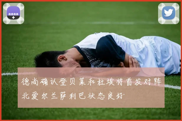 德尚确认登贝莱和杜埃将首发对阵北爱尔兰萨利巴状态良好