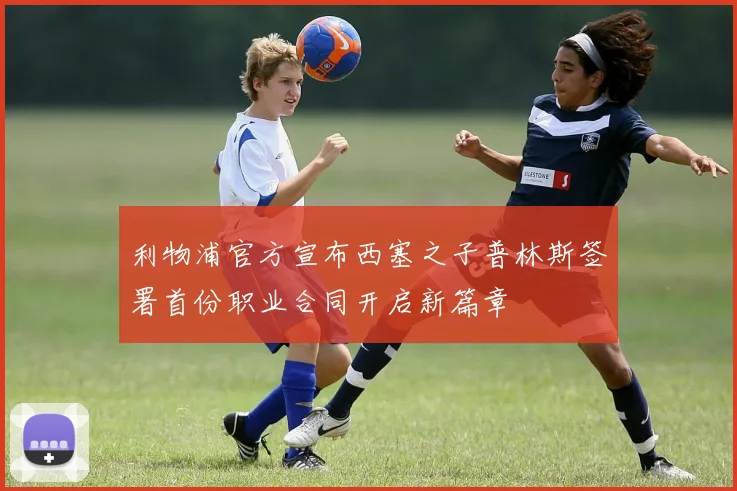 利物浦官方宣布西塞之子普林斯签署首份职业合同开启新篇章