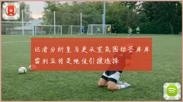 记者分析皇马更衣室氛围称签库库雷利亚将是绝佳引援选择
