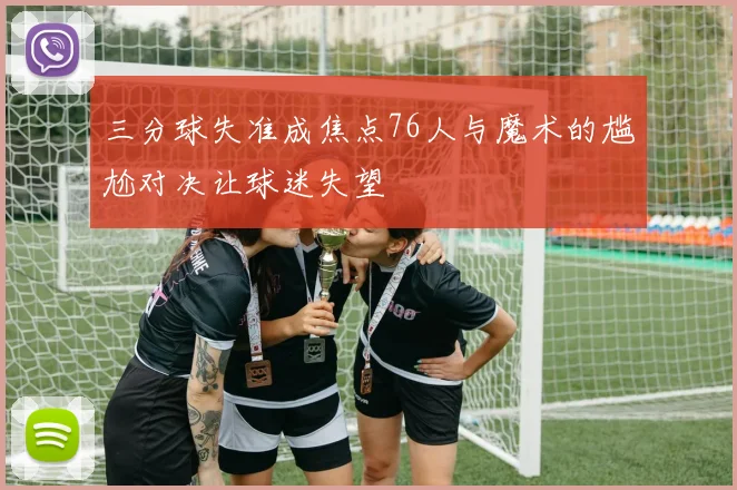 三分球失准成焦点76人与魔术的尴尬对决让球迷失望