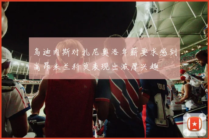 乌迪内斯对扎尼奥洛年薪要求感到高昂米兰科莫表现出浓厚兴趣