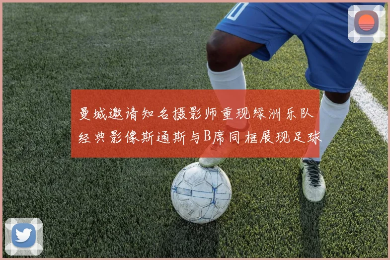 曼城邀请知名摄影师重现绿洲乐队经典影像斯通斯与B席同框展现足球魅力