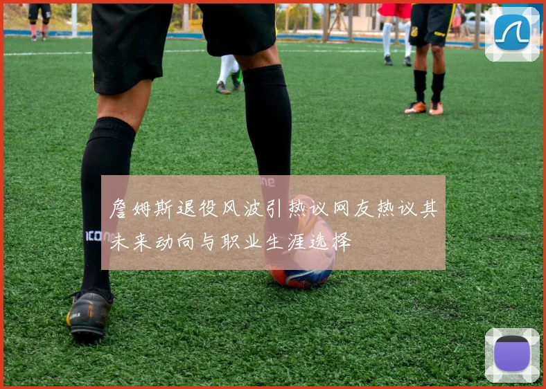詹姆斯退役风波引热议网友热议其未来动向与职业生涯选择