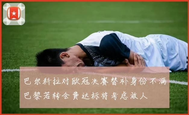 巴尔科拉对欧冠决赛替补身份不满巴黎若转会费达标将考虑放人