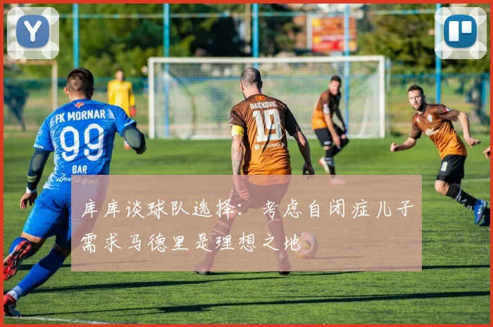 库库谈球队选择：考虑自闭症儿子需求马德里是理想之地