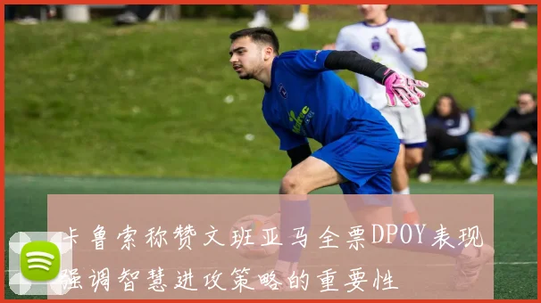 卡鲁索称赞文班亚马全票DPOY表现强调智慧进攻策略的重要性
