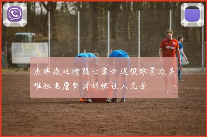 杰弗森吐槽骑士聚会退役球员众多唯独老詹坚持训练让人无奈