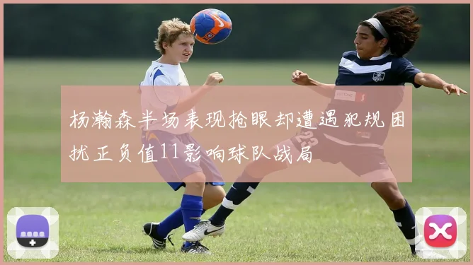 杨瀚森半场表现抢眼却遭遇犯规困扰正负值11影响球队战局