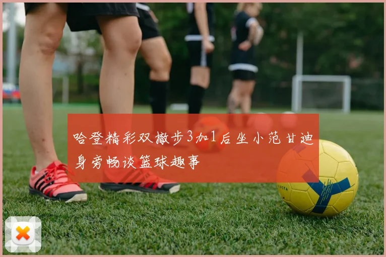 哈登精彩双撤步3加1后坐小范甘迪身旁畅谈篮球趣事