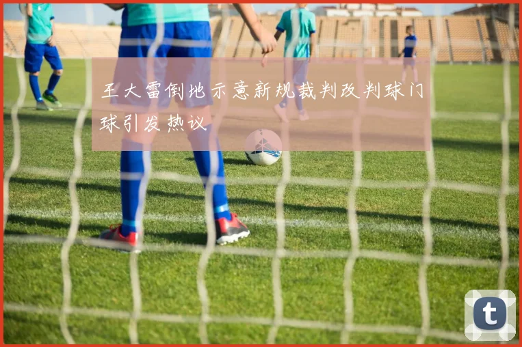 王大雷倒地示意新规裁判改判球门球引发热议