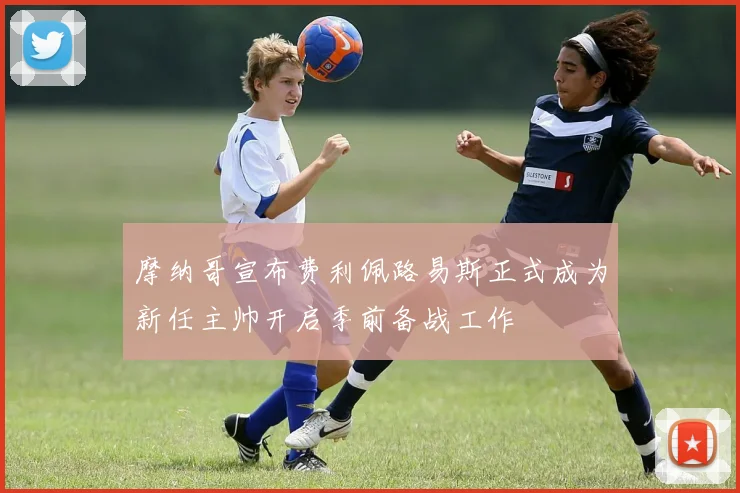 摩纳哥宣布费利佩路易斯正式成为新任主帅开启季前备战工作