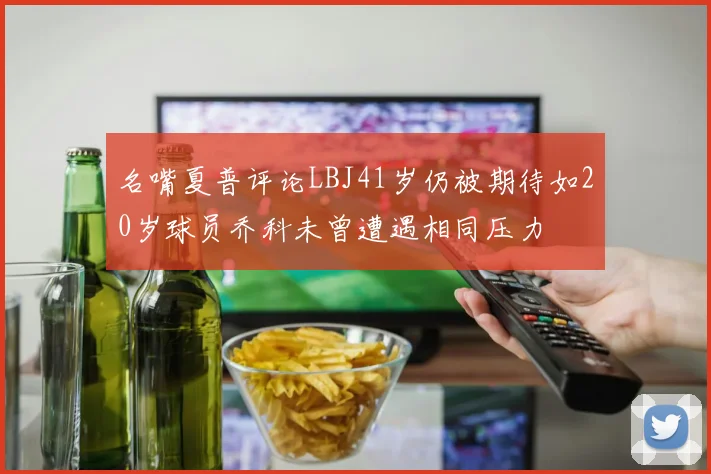 名嘴夏普评论LBJ41岁仍被期待如20岁球员乔科未曾遭遇相同压力