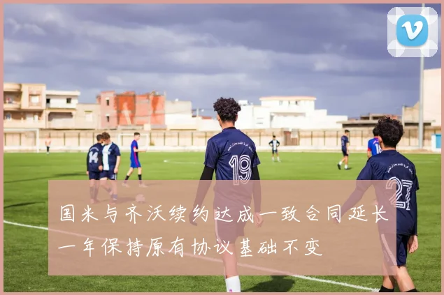 国米与齐沃续约达成一致合同延长一年保持原有协议基础不变