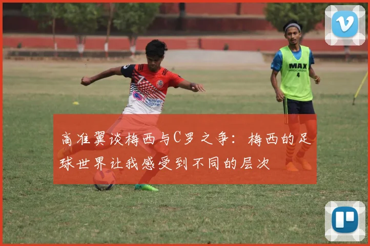 高准翼谈梅西与C罗之争：梅西的足球世界让我感受到不同的层次