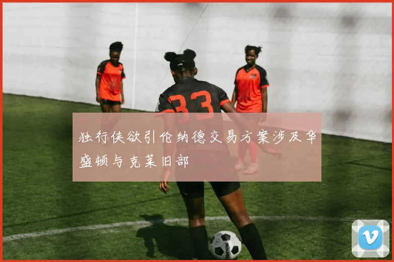 独行侠欲引伦纳德交易方案涉及华盛顿与克莱旧部