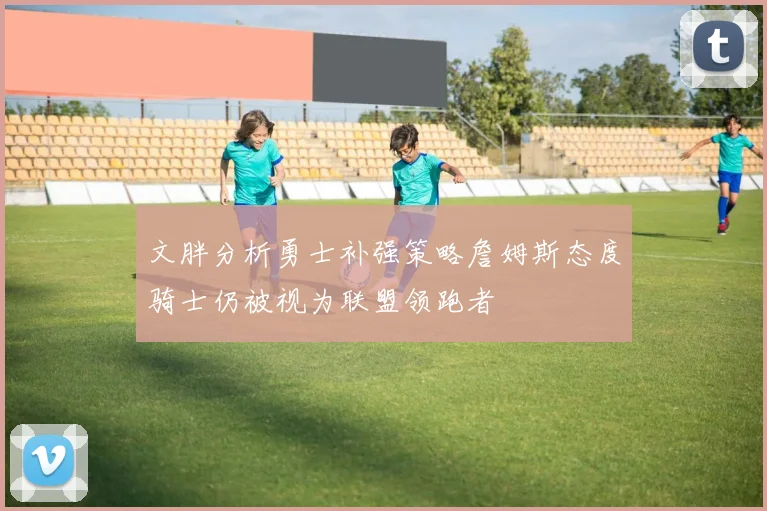 文胖分析勇士补强策略詹姆斯态度骑士仍被视为联盟领跑者